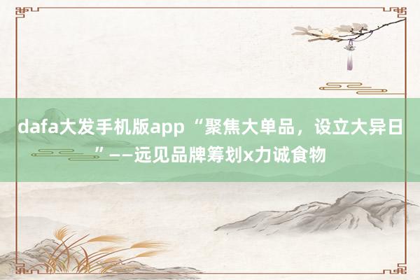 dafa大发手机版app “聚焦大单品，设立大异日”——远见品牌筹划x力诚食物