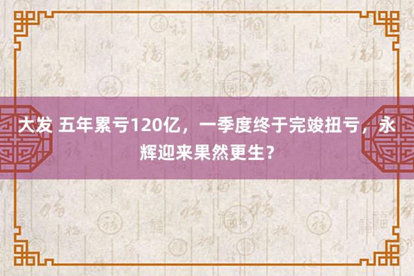 大发 五年累亏120亿，一季度终于完竣扭亏，永辉迎来果然更生？