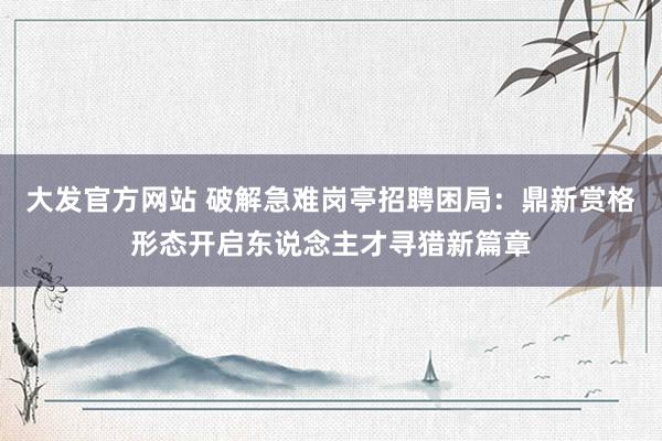 大发官方网站 破解急难岗亭招聘困局：鼎新赏格形态开启东说念主才寻猎新篇章