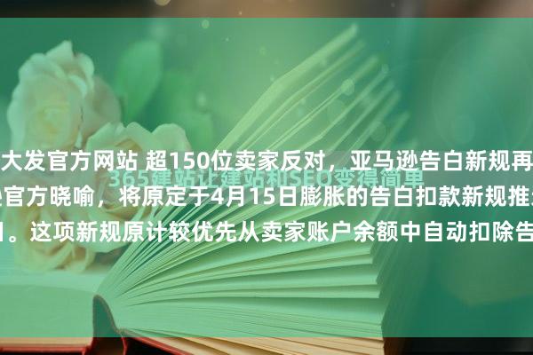 大发官方网站 超150位卖家反对，亚马逊告白新规再延期到8月份近期，亚马逊官方晓喻，将原定于4月15日膨胀的告白扣款新规推迟至2026年8月1日。这项新规原计较优先从卖家账户余额中自动扣除告蚀本，此举激励了以“Million Dollar Sellers”社群为代表的卖家群体热烈反对，逾越150位卖...