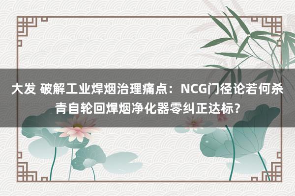 大发 破解工业焊烟治理痛点：NCG门径论若何杀青自轮回焊烟净化器零纠正达标？