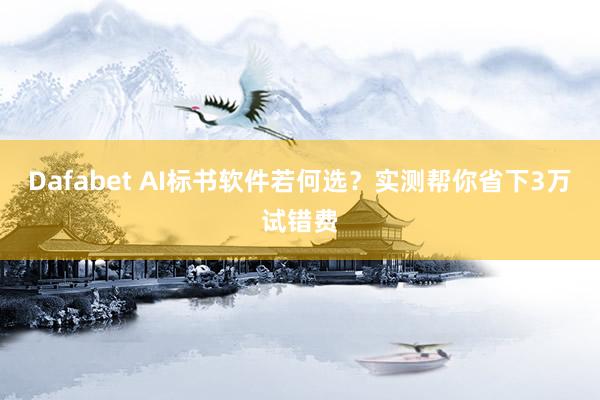 Dafabet AI标书软件若何选？实测帮你省下3万试错费