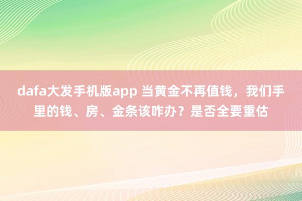dafa大发手机版app 当黄金不再值钱，我们手里的钱、房、金条该咋办？是否全要重估