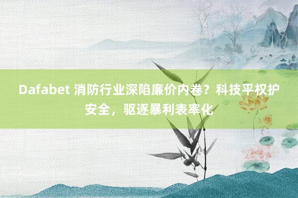 Dafabet 消防行业深陷廉价内卷？科技平权护安全，驱逐暴利表率化