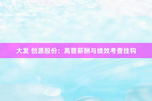 大发 创源股份：高管薪酬与绩效考查挂钩