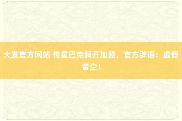 大发官方网站 传星巴克洞开加盟，官方辟谣：虚假音尘！