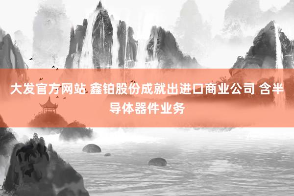 大发官方网站 鑫铂股份成就出进口商业公司 含半导体器件业务