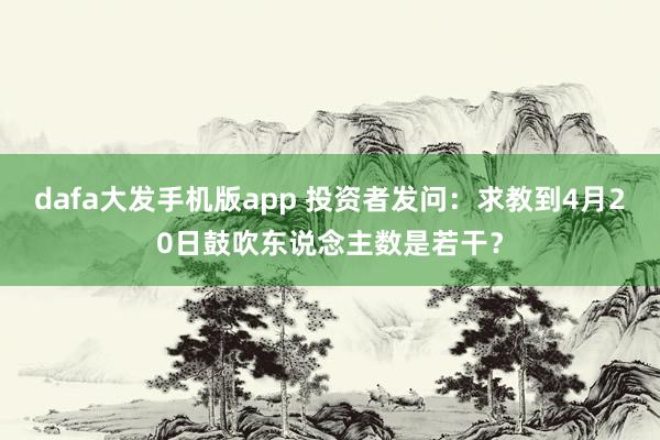 dafa大发手机版app 投资者发问：求教到4月20日鼓吹东说念主数是若干？