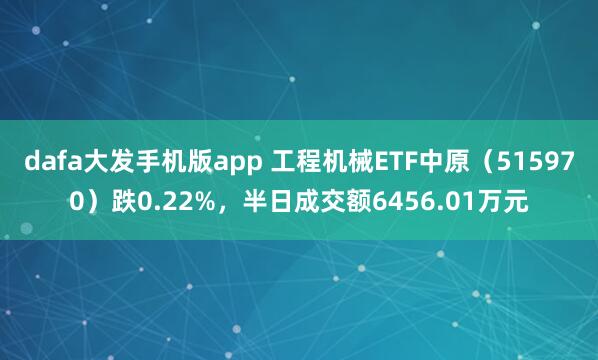 dafa大发手机版app 工程机械ETF中原（515970）跌0.22%，半日成交额6456.01万元