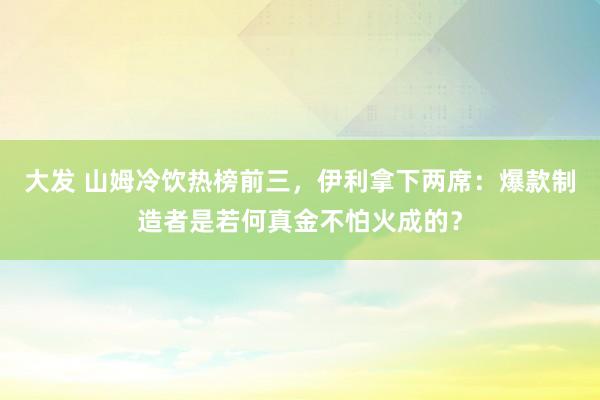 大发 山姆冷饮热榜前三，伊利拿下两席：爆款制造者是若何真金不怕火成的？