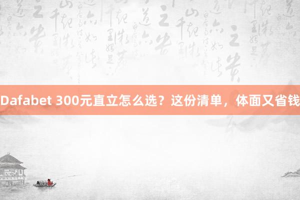 Dafabet 300元直立怎么选？这份清单，体面又省钱