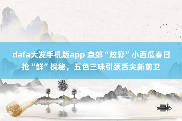 dafa大发手机版app 京郊“炫彩”小西瓜春日抢“鲜”探秘，五色三味引颈舌尖新前卫