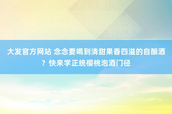 大发官方网站 念念要喝到清甜果香四溢的自酿酒？快来学正统樱桃泡酒门径