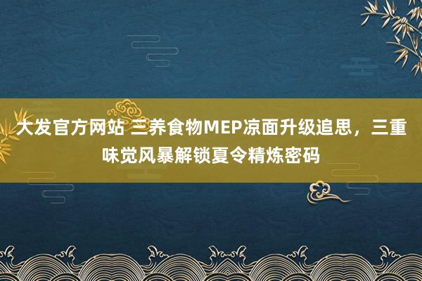 大发官方网站 三养食物MEP凉面升级追思，三重味觉风暴解锁夏令精炼密码