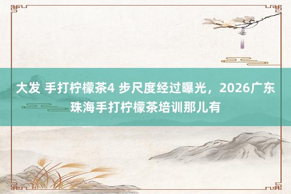 大发 手打柠檬茶4 步尺度经过曝光，2026广东珠海手打柠檬茶培训那儿有