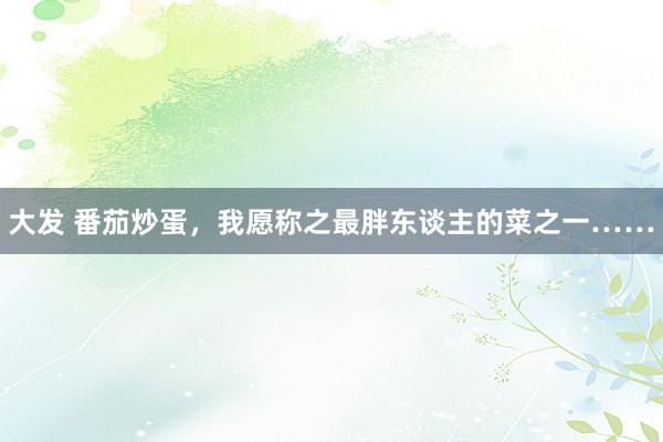 大发 番茄炒蛋，我愿称之最胖东谈主的菜之一……