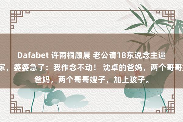 Dafabet 许雨桐顾晨 老公请18东说念主逼我下厨？我回娘家，婆婆急了：我作念不动！ 沈卓的爸妈，两个哥哥嫂子，加上孩子。