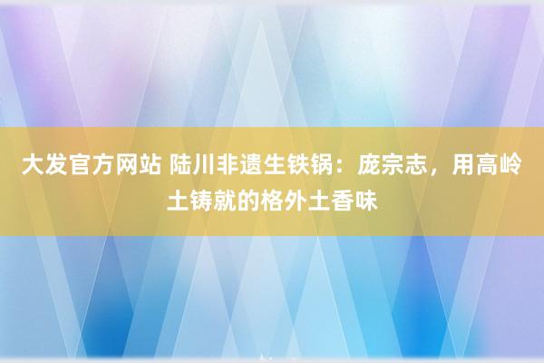 大发官方网站 陆川非遗生铁锅：庞宗志，用高岭土铸就的格外土香味