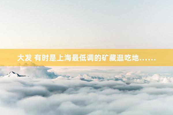大发 有时是上海最低调的矿藏逛吃地……
