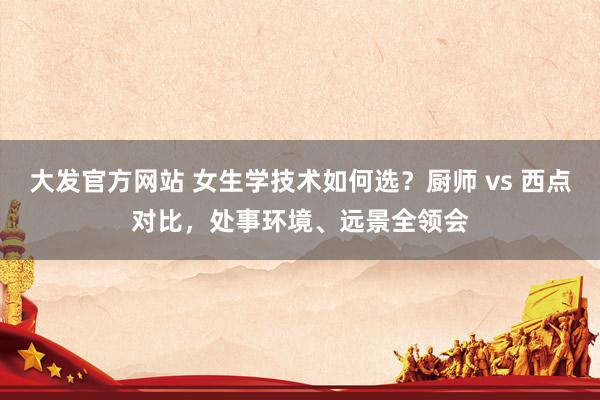 大发官方网站 女生学技术如何选？厨师 vs 西点对比，处事环境、远景全领会