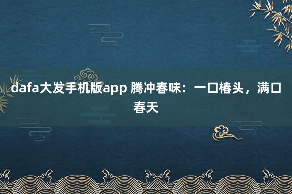 dafa大发手机版app 腾冲春味：一口椿头，满口春天