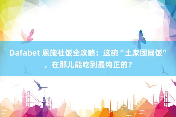 Dafabet 恩施社饭全攻略：这碗“土家团圆饭”，在那儿能吃到最纯正的？
