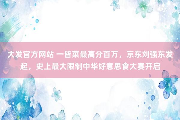 大发官方网站 一皆菜最高分百万，京东刘强东发起，史上最大限制中华好意思食大赛开启