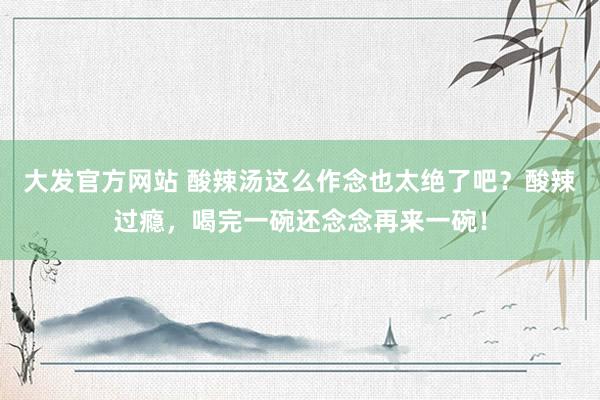 大发官方网站 酸辣汤这么作念也太绝了吧？酸辣过瘾，喝完一碗还念念再来一碗！