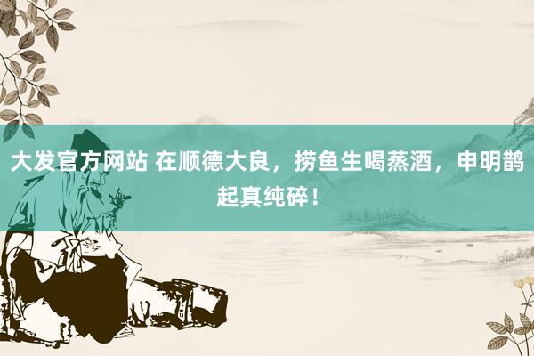 大发官方网站 在顺德大良，捞鱼生喝蒸酒，申明鹊起真纯碎！