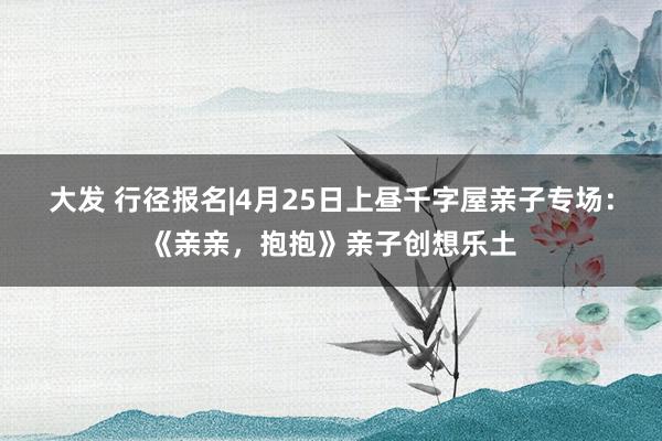 大发 行径报名|4月25日上昼千字屋亲子专场：《亲亲，抱抱》亲子创想乐土