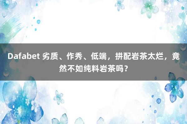 Dafabet 劣质、作秀、低端，拼配岩茶太烂，竟然不如纯料岩茶吗？