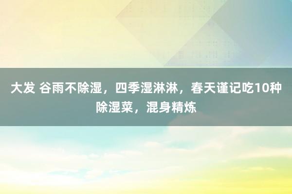 大发 谷雨不除湿，四季湿淋淋，春天谨记吃10种除湿菜，混身精炼