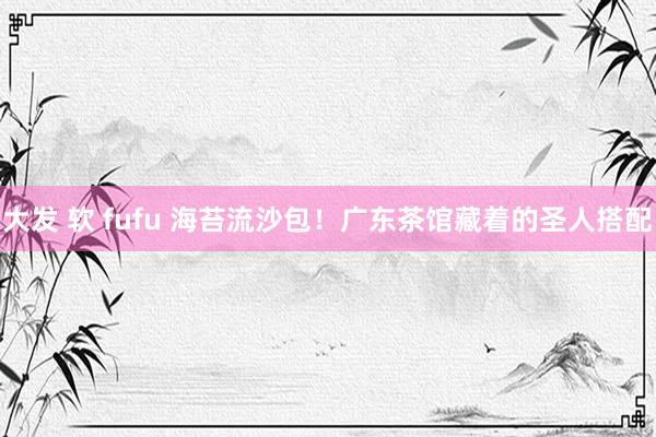 大发 软 fufu 海苔流沙包！广东茶馆藏着的圣人搭配