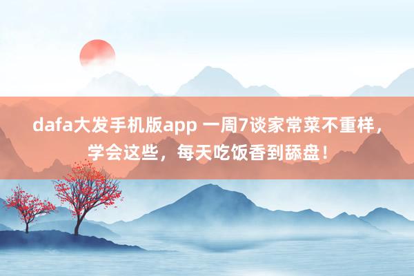 dafa大发手机版app 一周7谈家常菜不重样，学会这些，<a href=