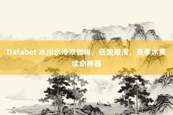 Dafabet 冰川水冷萃咖啡，低酸顺滑，夏季冰爽续命神器
