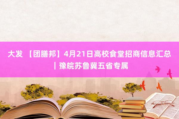 大发 【团膳邦】4月21日高校食堂招商信息汇总｜豫皖苏鲁冀五省专属