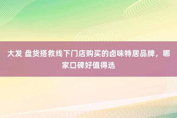 大发 盘货搭救线下门店购买的卤味特居品牌，哪家口碑好值得选