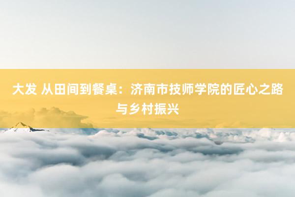 大发 从田间到餐桌：济南市技师学院的匠心之路与乡村振兴