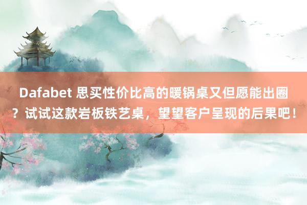 Dafabet 思买性价比高的暖锅桌又但愿能出圈？试试这款岩板铁艺桌，望望客户呈现的后果吧！
