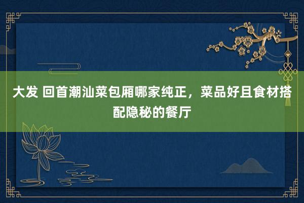 大发 回首潮汕菜包厢哪家纯正，菜品好且食材搭配隐秘的餐厅