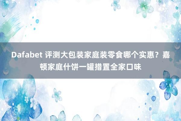 Dafabet 评测大包装家庭装零食哪个实惠？嘉顿家庭什饼一罐措置全家口味