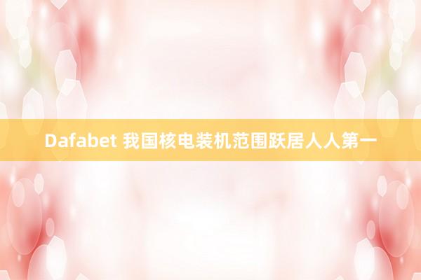 Dafabet 我国核电装机范围跃居人人第一