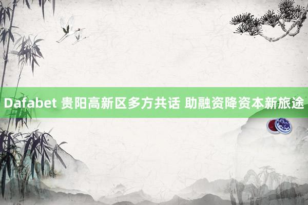 Dafabet 贵阳高新区多方共话 助融资降资本新旅途