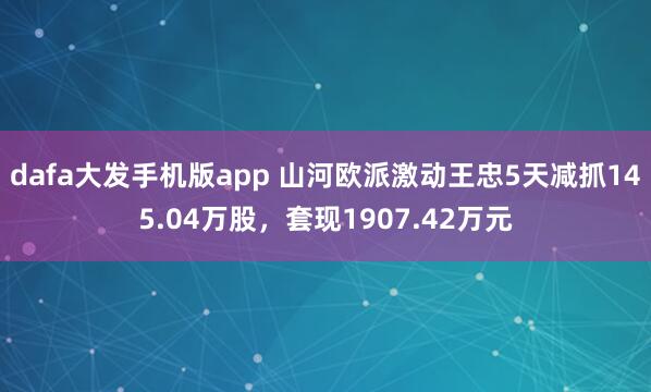 dafa大发手机版app 山河欧派激动王忠5天减抓145.04万股，套现1907.42万元