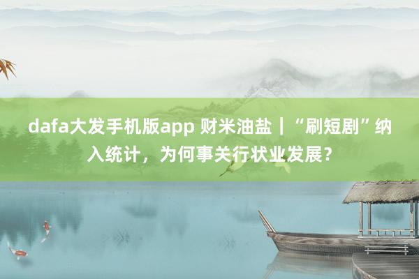 dafa大发手机版app 财米油盐｜“刷短剧”纳入统计，为何事关行状业发展？