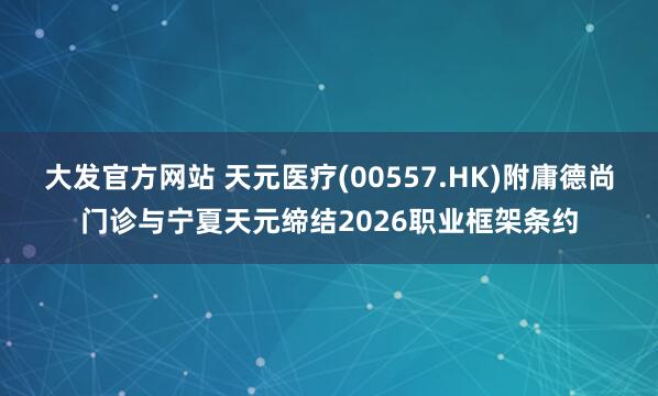 大发官方网站 天元医疗(00557.HK)附庸德尚门诊与宁夏天元缔结2026职业框架条约