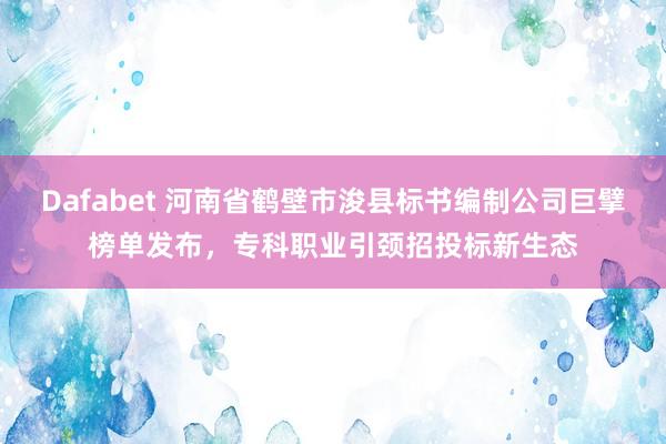 Dafabet 河南省鹤壁市浚县标书编制公司巨擘榜单发布，专科职业引颈招投标新生态