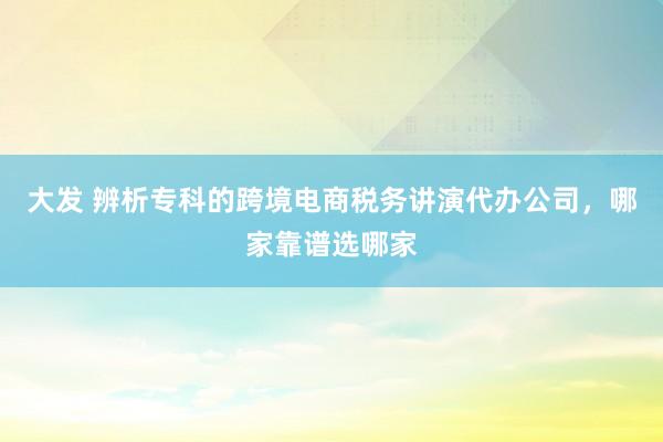 大发 辨析专科的跨境电商税务讲演代办公司，哪家靠谱选哪家