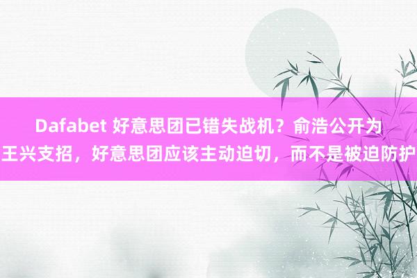 Dafabet 好意思团已错失战机？俞浩公开为王兴支招，好意思团应该主动迫切，而不是被迫防护