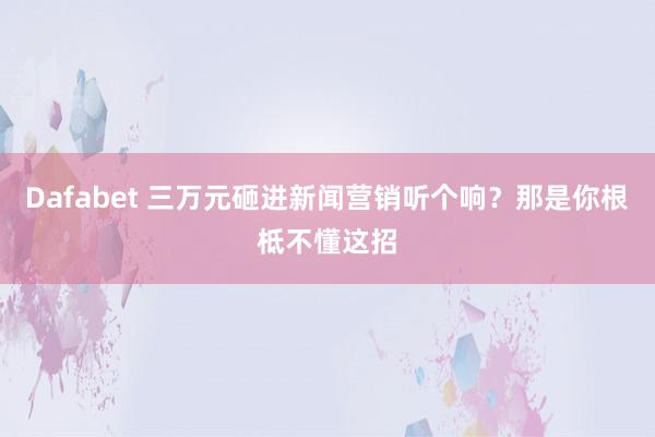 Dafabet 三万元砸进新闻营销听个响？那是你根柢不懂这招
